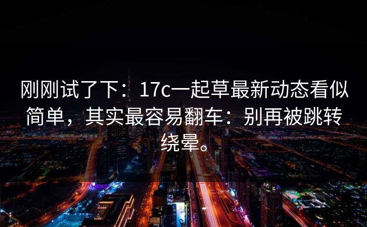 刚刚试了下:17c一起草最新动态看似简单,其实最容易翻车:别再被跳转绕晕。 刚刚试了下:17c一起草最新动态看似简单,其实最容易翻车:别再被跳转绕晕。