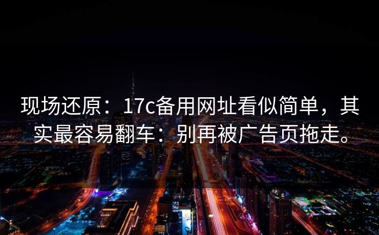 现场还原:17c备用网址看似简单,其实最容易翻车:别再被广告页拖走。 现场还原:17c备用网址看似简单,其实最容易翻车:别再被广告页拖走。