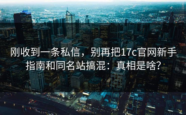 刚收到一条私信，别再把17c官网新手指南和同名站搞混：真相是啥？