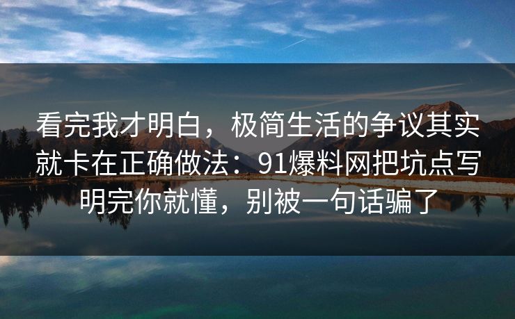 看完我才明白，极简生活的争议其实就卡在正确做法：91爆料网把坑点写明完你就懂，别被一句话骗了